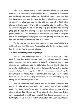 Nếu căn cứ vào lực lượng và môi trường nơi diễn ra các hoạt động
giáo dục ta có các phương pháp giáo dục gia đình, các phương pháp giáo
dục nhà trường, các phương pháp giáo dục xã hội; phương pháp giáo dục
trên lớp, phương pháp giáo dục ngoài lớp. Căn cứ vào đối tượng giáo dục ta
có các phương pháp giáo dục trẻ mẫu giáo, giáo dục trẻ vị thành niên;
phương pháp giáo dục trẻ khuyết tật, phương pháp giáo dục cá biệt.... Căn
cứ vào nội dung giáo dục có các phương pháp giáo dục thể chất, phương
pháp giáo dục đạo đức, phương pháp giáo dục môi trường, phương pháp
giáo dục thẩm mĩ.... Căn cứ vào sự tác động tới các khâu của quá trình giáo
dục có các phương pháp tác động đến nhận thức, phương pháp tác động đến
tình cảm, phương pháp hình thành hành vi thói quen
Do tính chất phức tạp và đa dạng của phương pháp nên có nhiều cách
gọi tên và phân loại khác nhau. Phương pháp giáo dục thường được phân
loại và trình bày theo ba nhóm cơ bản sau:
1.1. Nhóm các phương pháp thuyết phục
Nhóm phương pháp thuyết phục là nhóm phương pháp giáo dục tác
động lên nhận thức và tình cảm của người được giáo dục nhằm hình thành
những khái niệm, biểu tượng và niềm tin đúng đắn về đạo đức, thẩm mĩ, tạo
điều kiện cho người được giáo dục có tư tưởng đúng, có tình cảm đẹp, làm
cơ sở cho việc hình thành những hành vi thói quen tốt: Trong công tác giáo
dục, thuyết phục là phương pháp cơ bản vì nó là con đường quan trọng để
biến ý thức xã hội thành ý thức của cá nhân, biến những yêu cầu của xã hội
thành nhu cầu của bản thân, động viên, thúc đẩy cá nhân hành động đáp ứng
những yêu cầu, chuẩn mực của xã hội.
Mục tiêu cơ bản của thuyết phục là nhà giáo dục đưa lí luận (lí luận đạo
đức, lí luận thẩm mĩ, pháp luật...) vào ý thức của học sinh, giúp các em khái
quát những kinh nghiệm của bản thân thành những biểu tượng, khái niệm và
niềm tin về đạo đức, thẩm mĩ; cụ thể hóa các khái niệm, chuẩn mực đã thu
được trong cuộc sống; có động cơ và thái độ đúng đắn với các chuẩn mực và
hành vi phù hợp với nhận thức và tình cảm của bản thân. Muốn vậy, nhà giáo
 