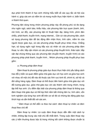 dục phải hình thành ở học sinh những hiểu biết về các quy tắc xã hội của
hành vi, giúp các em có niềm tin và mong muốn thực hiện hành vi, biến hành
vi thành thói quen.
Phương tiện dùng trong nhóm phương pháp này rất phong phú và đa dạng
như ngôn ngữ, sách báo, khẩu hiệu, các phương tiện trực quan (tranh, ảnh,
mô hình, sơ đồ), các phương tiện kĩ thuật hiện đại, băng hình, phim đèn
chiếu, phát thanh, truyền hình, mạng internet... Căn cứ vào phương tiện, cách
sử dụng phương tiện để tác động đến nhận thức, tình cảm, niềm tin của
người được giáo dục, có các phương pháp thuyết phục khác nhau. Chẳng
hạn, sử dụng ngôn ngữ trong tiếp xúc cá nhân có các phương pháp đàm
thoại, tư vấn; tiếp cận nhóm có các phương pháp thuyết trình, thảo luận; tiếp
cận đại chúng thông qua các phương tiện (truyền thanh, truyền hình) có các
phương pháp phát thanh, truyền hình... Nhóm phương pháp thuyết phục bao
gồm:
a. Phương pháp đàm thoại
Đàm thoại là phương pháp giáo dục được thực hiện chủ yếu bằng cách
trao đổi ý kiến và quan điểm giữa nhà giáo dục với học sinh và giữa học sinh
với nhau về một chủ đề nào đó thuộc các lĩnh vực kinh tế, chính trị, xã hội và
đời sống hàng ngày. Đàm thoại có thể được tiến hành giữa nhà giáo dục với
đối tượng giáo dục, giữa nhà giáo dục với các thành viên trong nhóm, trong
tập thể học sinh. Ưu điểm đặc biệt của phương pháp đàm thoại là thông qua
đàm thoại nhà giáo dục có thể kịp thời nắm bắt những tâm tư, tình cảm, vốn
kinh nghiệm của từng học sinh để trên cơ sở đó có những tác động giáo dục
thích hợp và cần thiết đối với các em.
* Đàm thoại có thể diễn ra theo hai cách: đàm thoại tự nhiên và đàm
thoại theo chủ đề
Đàm thoại tự nhiên: Là cuộc đàm thoại được dẫn đến một cách tự
nhiên, không tập trung vào một chủ đề nhất định. Trong cuộc đàm thoại này
các ý kiến thường được bộc lộ trong những bối cảnh không được chuẩn bị
 