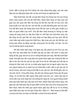 trước, diễn ra trong các tình huống của cuộc sống hàng ngày, qua các cuộc
tiếp xúc trực tiếp giữa giáo viên và học sinh trong và ngoài giờ học.
Đàm thoại theo chủ đề. Là loại đàm thoại mà những câu hỏi của chúng
được xoay quanh một chủ đề nhất định. Muốn đàm thoại có hiệu quả nhà
giáo dục cần quan tâm đến nội dung chủ đề cần trao đổi với học sinh, cần
phải chuẩn bị kĩ các câu hỏi, các vấn đề, sự kiện để thông báo cho học sinh.
Chủ đề đàm thoại cần thông báo trước để học sinh có thời gian chuẩn bị ý
kiến và quan điểm của mình. Chủ đề đàm thoại thường là những sự kiện
mang nội dung chính trị, đạo đức thẩm mĩ, thể hiện các mặt khác nhau của
đời sống xã hội, gắn liền với cuộc sống và hoạt động của học sinh. Đề tài
chọn thảo luận phải mang tính thiết thực, tập trung vào các vấn đề bức xúc
trong cuộc sống, lao động, học tập, trong quan hệ với thầy, với bạn, với cha
mẹ và những người xung quanh.
Khi tiến hành đàm thoại, nhà giáo dục cần phát huy tính tích cực của
học sinh vào việc phân tích và đánh giá các sự kiện, các hành vi trong đời
sống xã hội, giúp các em tự rút ra những kết luận phù hợp. Mở đầu buổi đàm
thoại, nhà giáo dục cần cung cấp cho người được giáo dục những tài liệu và
đặt ra các câu hỏi cho các em suy nghĩ và tự trả lời. Nhà giáo dục cần tạo ra
không khí thân mật, cởi mở, tự nhiên giữa người nói và người nghe, làm cho
mọi người không chỉ có nghe mà còn phát biểu ý kiến, đặt ra các câu hỏi và
trả lời chúng. Học sinh cũng có thể đặt ra các câu hỏi, vấn đề để giáo viên và
các bạn trả lời. Trong đàm thoại, thái độ của những người tham gia rất quan
trọng, nó có thể thúc đẩy người khác phản ứng tích cực, mạnh dạn bày tỏ
chính kiến của mình hoặc làm cho không khí nặng nề, mọi người không muốn
tham gia hoặc tham gia một cách hình thức. Muốn thảo luận thành công, nhà
giáo dục cần biết cách bộc lộ quan điểm và tình cảm của mình trong quá trình
đàm thoại, khéo léo khêu gợi người được giáo dục để họ tự rút ra những
quan điểm phù hợp với các giá trị đạo đức, thẩm mĩ. * Đàm thoại có thể diễn
ra dưới hình thức cá nhân có thể diễn ra dưới hình thức tập thể
 