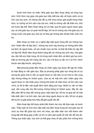 Dưới hình thức cá nhân: Nhà giáo dục đàm thoại riêng với từng học
sinh. Hình thức này giúp nhà giáo dục hiểu biết sâu sắc về hoàn cảnh và cá
tính của học sinh, về những vấn đề cụ thể chưa được giải quyết trong nhận
thức, tư tưởng và tình cảm của các em, nhất là những vấn đề thầm kín, khó
nói trước tập thể. Đàm thoại riêng chỉ có hiệu quả khi giữa người được giáo
dục và nhà giáo dục có quan hệ tốt đẹp, khi họ tin tưởng vào nhà giáo dục và
mong muốn nhà giáo dục chia sẻ và tháo gỡ những băn khoăn thắc mắc cho
họ.
Đàm thoại cá nhân có ý nghĩa đặc biệt quan trọng đối với những học
sinh "chậm tiến về đạo đức", những học sinh này thường có những định kiến
sai lệch về người khác, về các chuẩn mực xã hội, có thái độ thiếu tin cậy đối
với tập thể. Muốn đàm thoại thành công đối với những học sinh này, nhà giáo
dục cần hết sức thận trọng, tế nhị trong cách nhận định và đánh giá học sinh,
thật sự thương yêu tôn trọng các em, các lí lẽ đưa ra cần có lí có tình, tránh
khuôn sáo dập khuôn, công thức.
Một phương pháp đàm thoại cá nhân ngày nay được đề cập tới nhiều
là hoạt động tư vấn giáo dục. Đây là phương pháp giáo dục trong đó có sự
tương tác giữa nhà tư vấn và người được tư vấn trên cơ sở nhà tư vấn cung
cấp những thông tin khách quan, chia sẻ về mặt tình cảm nhằm giúp cho
người được tư vấn khắc phục những khó khăn về nhận thức và tình cảm của
mình, từ đó đi đến một quyết định hành động phù hợp. Muốn tư vấn có hiệu
quả, cần cung cấp cho đối tượng những thông tin khách quan, đầy đủ, tạo
điều kiện để họ thay đổi những quan niệm lệch lạc; hỗ trợ và giúp đỡ về mặt
hiểu biết, tâm lí và tình cảm, làm yên lòng người được tư vấn; hỗ trợ và giúp
đỡ họ tìm ra giải pháp hữu hiệu để giải quyết vấn đề.
Đàm thoại tập thể được phát triển thành hai mức độ thảo luận và tranh
luận. Thảo luận là hình thức đặc biệt của đàm thoại trong đó nhà giáo dục tổ
chức sự trao đổi giữa học sinh với nhau, tạo điều kiện cho mỗi thành viên
trong tập thể đóng góp ý kiến và tìm ra cách giải quyết về một vấn đề nào đó.
Thông qua thảo luận, học sinh có thể giúp nhau đi sâu phân tích những khía
 