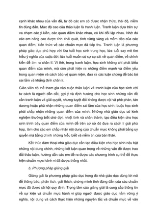 cạnh khác nhau của vấn đề, từ đó các em có được nhận thức, thái độ, niềm
tin đúng đắn. Mức độ cao của thảo luận là tranh luận. Tranh luận dựa trên sự
va chạm các ý kiến, các quan điểm khác nhau, có khi đối lập nhau. Nhờ đó
các em nâng cao được tính khái quát, tính vững vàng và mềm dẻo của các
quan điểm, kiến thức về các chuẩn mực đã tiếp thu. Tranh luận là phương
pháp giáo dục phù hợp với lứa tuổi học sinh trung học, lứa tuổi say mê tìm
hiểu ý nghĩa của cuộc đời, lứa tuổi muốn có sự cọ sát về quan điểm, về chính
kiến để tìm ra chân lí. Vì thế, trong tranh luận, học sinh không chỉ phát biểu
quan điểm của mình, mà còn phát hiện ra những điểm mạnh và điểm yếu
trong quan niệm và cách bảo vệ quan niệm, đưa ra các luận chứng để bác bỏ
sai lầm và khẳng định chân lí.
Giáo viên có thể tham gia vào cuộc thảo luận và tranh luận của học sinh với
tư cách là người dẫn dắt, gợi ý và định hướng cho học sinh những vấn đề
cần tranh luận và giải quyết, nhưng tuyệt đối không được vội vã phê phán, tán
dương hoặc phủ nhận những quan điểm sai lầm của học sinh, buộc học sinh
phải chấp nhận những quan điểm của mình. Những nhà giáo dục có kinh
nghiệm thường biết chờ đợi, nhiệt tình và chân thành, tạo điều kiện cho học
sinh trình bày quan điểm của mình để trên cơ sở đó đưa ra cách lí giải phù
hợp, làm cho các em chấp nhận nội dung của chuẩn mực không phải bằng uy
quyền mà bằng chính những hiểu biết và niềm tin của bản thân.
Kết thúc đàm thoại nhà giáo dục cần tạo điều kiện cho học sinh nêu bật
những nội dung chính, những kết luận quan trọng về những vấn đề được trao
đổi thảo luận, hướng dẫn các em đề ra được các chương trình cụ thể để thực
hiện chuẩn mực hành vi đã được thống nhất.
b. Phương pháp giảng giải
Giảng giải là phương pháp giáo dục trong đó nhà giáo dục dùng lời nói
để thông báo, phân tích, giải thích, chứng minh tính đúng đắn của các chuẩn
mực đã được xã hội quy định. Trọng tâm của giảng giải là cung cấp thông tin
về sự kiện và chuẩn mực hành vi giúp người được giáo dục nắm vững ý
nghĩa, nội dung và cách thực hiện những nguyên tắc và chuẩn mực về văn
 