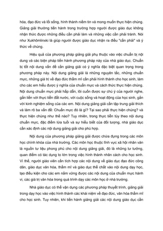 hóa, đạo đức và lối sống, hình thành niềm tin và mong muốn thực hiện chúng.
Giảng giải thường tiến hành trong trường hợp người được giáo dục không
nhận thức được những điều cần phải làm và những việc cần phải tránh. Nói
như Xukhômlinxki là giúp người được giáo dục nhận ra điều "cần phải" và ý
thức về chúng.
Hiệu quả của phương pháp giảng giải phụ thuộc vào việc chuẩn bị nội
dung và các biện pháp tiến hành phương pháp này của nhà giáo dục. Chuẩn
bị tốt nội dung vấn đề cần giảng giải có ý nghĩa đặc biệt quan trọng trong
phương pháp này. Nội dung giảng giải là những nguyên tắc, những chuẩn
mực, những giá trị về đạo đức thẩm mĩ cần phải hình thành cho học sinh, làm
cho các em hiểu được ý nghĩa của chuẩn mực và cách thức thực hiện chúng.
Nội dung chuẩn mực phải hấp dẫn, lôi cuốn được sự chú ý của người nghe,
gắn liền với thực tiễn đất nước, với cuộc sống và hoạt động của học sinh, gắn
với kinh nghiệm sống của các em. Nội dung giảng giải cần tập trung giải thích
và làm rõ ba vấn đề: Chuẩn mực đó là gì? Tại sao phải thực hiện chúng? và
thực hiện chúng như thế nào? Tuy nhiên, trong thực tiễn tùy theo nội dung
chuẩn mực, đặc điểm lứa tuổi và sự hiểu biết của đối tượng, nhà giáo dục
cần xác định các nội dung giảng giải cho phù hợp.
Nội dung của phương pháp giảng giải được chứa đựng trong các môn
học chính khóa của nhà trường. Các môn học thuộc lĩnh vực xã hội nhân văn
là nguồn tư liệu phong phú cho nội dung giảng giải, đó là những tư tưởng,
quan điểm có tác dụng to lớn trong việc hình thành nhân cách cho học sinh.
Vì thế, người giáo viên cần tích hợp các nội dung về giáo dục đạo đức công
dân, giáo dục văn hóa, thẩm mĩ và giáo dục thể chất vào nội dung dạy học,
tạo điều kiện cho các em nắm vững được các nội dung của chuẩn mực hành
vi, các giá trị văn hóa trong quá trình dạy các môn học ở nhà trường.
Nhà giáo dục có thể vận dụng các phương pháp thuyết trình, giảng giải
trong dạy học vào việc hình thành các khái niệm về đạo đức, văn hóa thẩm mĩ
cho học sinh. Tuy nhiên, khi tiến hành giảng giải các nội dung giáo dục cần
 