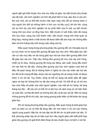 người gần gũi thân thuộc như cha mẹ, thầy cô giáo. Sự bắt chước phụ thuộc
vào độ tuổi, vốn kinh nghiệm và trình độ phát triển trí tuệ, đạo đức ở các em.
Khi còn nhỏ, trẻ có thể bắt chước một cách máy móc tất cả những hành vi
của người lớn (kể cả những hành vi tích cực và tiêu cực); khi lớn lên, cùng
với sự tích lũy của kinh nghiệm và sự phát triển của trí tuệ, sự bắt chước
mang tính lựa chọn và tổng hợp hơn. Bắt chước ở tuổi thiếu niên đã mang
tính lựa chọn, sang lứa tuổi thanh niên, bắt chước mang tính khái quát và
tổng hợp, những hành vi bắt chước đã được biến đổi phù hợp với những điều
kiện và tình huống nảy sinh trong cuộc sống của họ.
Điều quan trọng trong phương pháp nêu gương đối với nhà giáo dục là
sự lựa chọn và sử dụng tấm gương để giáo dục học sinh. Nhà giáo dục cần
căn cứ vào mục tiêu và nội dung giáo dục mà lựa chọn tấm gương điển hình
để giáo dục các em. Việc nêu những tấm gương tốt như của các anh hùng,
chiến sỹ thi đua, những gương tốt trong lao động, sản xuất, trong đấu tranh
với các thói hư tật xấu, những tấm gương của học sinh nghèo vượt khó là
điều rất quan trọng. Đó là những hành vi nghĩa cử của các nhân vật mà các
em đã có ấn tượng tốt đẹp, được các em ngưỡng mộ và mong muốn có được
hành vi cử chỉ đó. Tuy nhiên, cũng có thể sử dụng cái phản diện để ngăn
ngừa và loại bỏ những thói hư tật xấu trong xã hội. Có thể kể lại và chỉ cho
học sinh thấy số phận của một người nghiện, của một kẻ hư hỏng, kẻ lang
thang bụi đời... để các em có thể rút ra bài học về cách ứng xử với bản thân
và cuộc đời, có thái độ tránh xa những thói xấu và tệ nạn xã hội. Nên sử dụng
những gương tốt là chủ yếu, lạm dụng gương phản diện có thể phản tác dụng
giáo dục.
Khi sử dụng phương pháp nêu gương, điều quan trọng là phải giúp học
sinh có cách cư xử và thái độ đúng đắn với mọi hành vi cử chỉ của những
người xung quanh; tiếp thu và học tập cái tốt lên án và phê phán cái xấu. Vì
thế, phương pháp này sẽ có hiệu quả hơn nếu người giáo viên biết phối hợp
giữa nêu gương với giải thích đàm thoại về các chuẩn mực và hành vi xã hội.
 