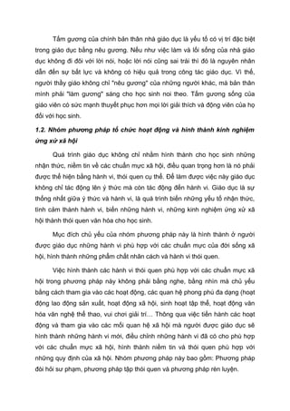 Tấm gương của chính bản thân nhà giáo dục là yếu tố có vị trí đặc biệt
trong giáo dục bằng nêu gương. Nếu như việc làm và lối sống của nhà giáo
dục không đi đôi với lời nói, hoặc lời nói cũng sai trái thì đó là nguyên nhân
dẫn đến sự bất lực và không có hiệu quả trong công tác giáo dục. Vì thế,
người thầy giáo không chỉ "nêu gương" của những người khác, mà bản thân
mình phải "làm gương" sáng cho học sinh noi theo. Tấm gương sống của
giáo viên có sức mạnh thuyết phục hơn mọi lời giải thích và động viên của họ
đối với học sinh.
1.2. Nhóm phương pháp tổ chức hoạt động và hình thành kinh nghiệm
ứng xử xã hội
Quá trình giáo dục không chỉ nhằm hình thành cho học sinh những
nhận thức, niềm tin về các chuẩn mực xã hội, điều quan trọng hơn là nó phải
được thể hiện bằng hành vi, thói quen cụ thể. Để làm được việc này giáo dục
không chỉ tác động lên ý thức mà còn tác động đến hành vi. Giáo dục là sự
thống nhất giữa ý thức và hành vi, là quá trình biến những yếu tố nhận thức,
tình cảm thành hành vi, biến những hành vi, những kinh nghiệm ứng xử xã
hội thành thói quen văn hóa cho học sinh.
Mục đích chủ yếu của nhóm phương pháp này là hình thành ở người
được giáo dục những hành vi phù hợp với các chuẩn mực của đời sống xã
hội, hình thành những phẩm chất nhân cách và hành vi thói quen.
Việc hình thành các hành vi thói quen phù hợp với các chuẩn mực xã
hội trong phương pháp này không phải bằng nghe, bằng nhìn mà chủ yếu
bằng cách tham gia vào các hoạt động, các quan hệ phong phú đa dạng (hoạt
động lao động sản xuất, hoạt động xã hội, sinh hoạt tập thể, hoạt động văn
hóa văn nghệ thể thao, vui chơi giải trí… Thông qua việc tiến hành các hoạt
động và tham gia vào các mối quan hệ xã hội mà người được giáo dục sẽ
hình thành những hành vi mới, điều chỉnh những hành vi đã có cho phù hợp
với các chuẩn mực xã hội, hình thành niềm tin và thói quen phù hợp với
những quy định của xã hội. Nhóm phương pháp này bao gồm: Phương pháp
đòi hỏi sư phạm, phương pháp tập thói quen và phương pháp rèn luyện.
Tải bản FULL (164 trang): https://bit.ly/3bcZKJx
Dự phòng: fb.com/TaiHo123doc.net
 