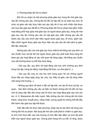 a. Phương pháp đòi hỏi sư phạm
Đòi hỏi sư phạm là một phương pháp giáo dục trong đó nhà giáo dục
nêu lên những yêu cầu, những đòi hỏi đối với tập thể và cá nhân học sinh, tổ
chức và giám sát việc thực hiện các yêu cầu đó ở học sinh nhằm đạt được
các mục tiêu giáo dục đã đề ra. Phương pháp đòi hỏi sư phạm bao gồm nhiều
hoạt động phối hợp giữa nhà giáo dục và người được giáo dục, trong đó nhà
giáo dục nêu lên những yêu cầu về mặt giáo dục; biến những yêu cầu đó
thành yêu cầu của chính bản thân người được giáo dục; tổ chức, giám sát,
điều chỉnh người được giáo dục thực hiện các yêu cầu đó một cách tự giác,
độc lập, sáng tạo.
Những yêu cầu của nhà giáo dục thực chất là hệ thống các quy định và
các chuẩn mực xã hội đòi hỏi người được giáo dục phải tuân theo trong khi
tham gia các hoạt động và các mối quan hệ hàng ngày. Hệ thống các chuẩn
mực đó thường được cụ thể hóa dưới dạng:
- Các quy tắc, quy định về hoạt động của học sinh (những quy định
trong học tập, trong lao động, hoạt động thể thao, vui chơi giải trí...).
- Các quy tắc ứng xử của học sinh trong quan hệ với những người
được tiếp xúc hàng ngày (ông, bà, cha, mẹ, thầy cô giáo, cán bộ công nhân
viên trong nhà trường...).
- Những quy định về hành vi đối với tập thể, với các tổ chức xã hội, cơ
quan... Xác định những yêu cầu và biến nó thành những đòi hỏi đối với học
sinh là công việc đầu tiên trong việc tổ chức các hoạt động giáo dục cho các
em. A. X. Macarenko đã nhấn mạnh: Nếu không nêu lên những đòi hỏi chân
thành, công khai, thuyết phục, nồng nhiệt, cương quyết thì không thể bắt đầu
tiến hành việc giáo dục tập thể được.
Việc đầu tiên khi thực hiện phương. pháp này là xác định nội dung của
những đòi hỏi sư phạm. Nội dung đòi hỏi cần xuất phát từ nhiệm vụ giáo dục,
từ tình hình thực tiễn của nhà trường có tính đến đặc điểm và trình độ phát
triển của người được giáo dục. Chúng phải mang tính cụ thể, rõ ràng, được
Tải bản FULL (164 trang): https://bit.ly/3bcZKJx
Dự phòng: fb.com/TaiHo123doc.net
 