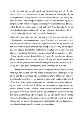 cụ thể hóa thành các yêu cầu cụ thể và tỉ mỉ hơn để học sinh có thể nhận
thức và hành động phù hợp với các yêu cầu đã đề ra. Những yêu cầu sư
phạm phải chỉ rõ những việc cần phải làm, những việc nên làm, những việc
cần phải tránh. Cũng không nên đặt ra các yêu cầu cao quá mức, ngược lại
cũng không nên đưa ra những yêu cầu mà người học thực hiện quá dễ dàng,
không đòi hỏi họ cố gắng vươn lên về mặt ý chí. Trọng tâm của đòi hỏi sư
phạm là xây dựng được những bản nội quy, những quy định về nền nếp sinh
hoạt, lao động, học tập, rèn luyện, tu dưỡng của học sinh.
Khi đã đề ra được yêu cầu, cần thiết phải tổ chức thực hiện các biện pháp
nhằm biến yêu cầu thành đòi hỏi sư phạm đối với học sinh, làm cho học sinh
biến các yêu cầu giáo dục của nhà sư phạm thành chính những yêu cầu của
bản thân mình và quyết tâm thực hiện chúng. Công việc này đòi hỏi người
giáo viên ngay từ đầu năm học phổ biến đến từng học sinh, tạo điều kiện cho
các em và tập thể có thời gian học tập thảo luận kĩ về các quy chế, quy định,
nội quy của nhà trường. Khuyến khích và hướng dẫn học sinh viết bản cam
kết thi đua nghiêm túc thực hiện các quy chế, quy định và nội quy đó. Nhà
giáo dục có thể giải thích và hướng dẫn những điều các em còn chưa rõ, giúp
đỡ tập thể ra nghị quyết khẳng định sự quyết tâm trong việc thực hiện.
Không nên đưa ra quá nhiều yêu cầu hoặc yêu cầu quá cao so với khả
năng thực hiện của học sinh. Nhà trường cần tạo điều kiện về thời gian, về cơ
sở vật chất để các em thực hiện các đòi hỏi sư phạm. Chẳng hạn, học sinh
thực hiện yêu cầu không vứt rác bừa bãi sẽ tốt hơn nếu nhà trường bố trí chỗ
đổ rác ở nơi thuận lợi cho các em. Việc thực hiện yêu cầu lớp học ngăn nắp,
vệ sinh sẽ tốt hơn nếu có chỗ để nón, mũ, áo đi mưa, có ngăn bàn để cặp
sách và đồ dùng học tập. Đòi hỏi sư phạm sẽ được thực hiện tốt hơn nếu nhà
giáo dục phát huy được tính tích cực độc lập sáng tạo của tập thể và mỗi học
sinh trong quá trình thực hiện những yêu cầu. Dư luận tập thể tích cực sẽ tạo
nên áp lực thúc đẩy hoạt động của các thành viên. Nên đề cao vai trò tự quản
của học sinh kết hợp với việc tăng cường các biện pháp kiểm tra đánh giá, kịp
thời để phát hiện và uốn nắn các lệch lạc có thể xảy ra.
4133658
 