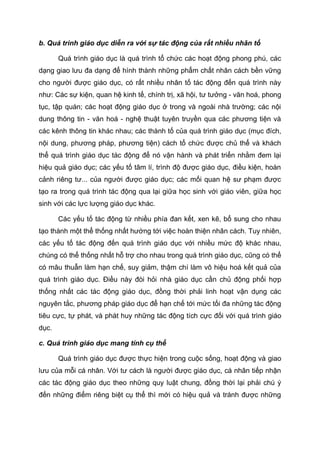 b. Quá trình giáo dục diễn ra với sự tác động của rất nhiều nhân tố
Quá trình giáo dục là quá trình tổ chức các hoạt động phong phú, các
dạng giao lưu đa dạng để hình thành những phẩm chất nhân cách bền vững
cho người được giáo dục, có rất nhiều nhân tố tác động đến quá trình này
như: Các sự kiện, quan hệ kinh tế, chính trị, xã hội, tư tưởng - văn hoá, phong
tục, tập quán; các hoạt động giáo dục ở trong và ngoài nhà trường; các nội
dung thông tin - văn hoá - nghệ thuật tuyên truyền qua các phương tiện và
các kênh thông tin khác nhau; các thành tố của quá trình giáo dục (mục đích,
nội dung, phương pháp, phương tiện) cách tổ chức được chủ thể và khách
thể quá trình giáo dục tác động để nó vận hành và phát triển nhằm đem lại
hiệu quả giáo dục; các yếu tố tâm lí, trình độ được giáo dục, điều kiện, hoàn
cảnh riêng tư... của người được giáo dục; các mối quan hệ sư phạm được
tạo ra trong quá trình tác động qua lại giữa học sinh với giáo viên, giữa học
sinh với các lực lượng giáo dục khác.
Các yếu tố tác động từ nhiều phía đan kết, xen kẽ, bổ sung cho nhau
tạo thành một thể thống nhất hướng tới việc hoàn thiện nhân cách. Tuy nhiên,
các yếu tố tác động đến quá trình giáo dục với nhiều mức độ khác nhau,
chúng có thể thống nhất hỗ trợ cho nhau trong quá trình giáo dục, cũng có thể
có mâu thuẫn làm hạn chế, suy giảm, thậm chí làm vô hiệu hoá kết quả của
quá trình giáo dục. Điều này đòi hỏi nhà giáo dục cần chủ động phối hợp
thống nhất các tác động giáo dục, đồng thời phải linh hoạt vận dụng các
nguyên tắc, phương pháp giáo dục để hạn chế tới mức tối đa những tác động
tiêu cực, tự phát, và phát huy những tác động tích cực đối với quá trình giáo
dục.
c. Quá trình giáo dục mang tính cụ thể
Quá trình giáo dục được thực hiện trong cuộc sống, hoạt động và giao
lưu của mỗi cá nhân. Với tư cách là người được giáo dục, cá nhân tiếp nhận
các tác động giáo dục theo những quy luật chung, đồng thời lại phải chú ý
đến những điểm riêng biệt cụ thể thì mới có hiệu quả và tránh được những
 