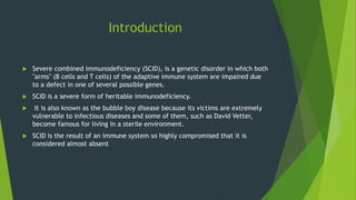 Introduction
 Severe combined immunodeficiency (SCID), is a genetic disorder in which both
"arms" (B cells and T cells) of the adaptive immune system are impaired due
to a defect in one of several possible genes.
 SCID is a severe form of heritable immunodeficiency.
 It is also known as the bubble boy disease because its victims are extremely
vulnerable to infectious diseases and some of them, such as David Vetter,
become famous for living in a sterile environment.
 SCID is the result of an immune system so highly compromised that it is
considered almost absent
 