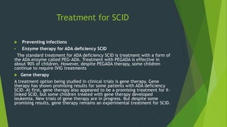Treatment for SCID
 Preventing infections
 Enzyme therapy for ADA deficiency SCID
The standard treatment for ADA deficiency SCID is treatment with a form of
the ADA enzyme called PEG-ADA. Treatment with PEGADA is effective in
about 90% of children. However, despite PEGADA therapy, some children
continue to require IVIG treatments
 Gene therapy
A treatment option being studied in clinical trials is gene therapy. Gene
therapy has shown promising results for some patients with ADA deficiency
SCID. At first, gene therapy also appeared to be a promising treatment for X-
linked SCID, but some children treated with gene therapy developed
leukemia. New trials of gene therapy are in progress. But despite some
promising results, gene therapy remains an experimental treatment for SCID.
 