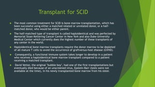 Transplant for SCID
 The most common treatment for SCID is bone marrow transplantation, which has
been successful using either a matched related or unrelated donor, or a half-
matched donor, who would be either parent.
 The half-matched type of transplant is called haploidentical and was perfected by
Memorial Sloan Kettering Cancer Center in New York and also Duke University
Medical Center which currently does the highest number of these transplants of
any center in the world.
 Haploidentical bone marrow transplants require the donor marrow to be depleted
of all mature T cells to avoid the occurrence of graftversus-host disease (GVHD).
 Consequently, a functional immune system takes longer to develop in a patient
who receives a haploidentical bone marrow transplant compared to a patient
receiving a matched transplant.
 David Vetter, the original "bubble boy", had one of the first transplantations but
eventually died because of an unscreened virus, Epstein-Barr (tests were not
available at the time), in his newly transplanted bone marrow from his sister.
 
