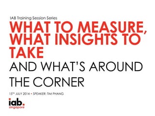 IAB Training Session Series
WHAT INSIGHTS TO
AND WHAT’S AROUND
THE CORNER
WHAT TO MEASURE,
15TH JULY 2014 • SPEAKER: TIM PHANG
TAKE
 