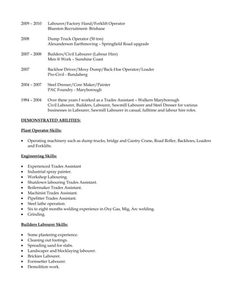 2009 – 2010 Labourer/Factory Hand/Forklift Operator
Blueston Recruitment- Brisbane
2008 Dump Truck Operator (50 ton)
Alexanderson Earthmoving – Springfield Road upgrade
2007 – 2008 Builders/Civil Labourer (Labour Hire)
Men @ Work – Sunshine Coast
2007 Backhoe Driver/Moxy Dump/Back-Hoe Operator/Loader
Pro-Civil - Bundaberg
2004 – 2007 Steel Dresser/Core Maker/Painter
PAC Foundry - Maryborough
1984 – 2004 Over these years I worked as a Trades Assistant – Walkers Maryborough
Civil Labourer, Builders, Labourer, Sawmill Labourer and Steel Dresser for various
businesses in Labourer, Sawmill Labourer in casual, fulltime and labour hire roles.
DEMONSTRATED ABILITIES:
Plant Operator Skills:
• Operating machinery such as dump trucks, bridge and Gantry Crane, Road Roller, Backhoes, Loaders
and Forklifts.
Engineering Skills:
• Experienced Trades Assistant
• Industrial spray painter.
• Workshop Labouring.
• Shutdown labouring Trades Assistant.
• Boilermaker Trades Assistant.
• Machinist Trades Assistant.
• Pipefitter Trades Assistant.
• Steel lathe operation.
• Six to eight months welding experience in Oxy Gas, Mig, Arc welding.
• Grinding.
Builders Labourer Skills:
• Some plastering experience.
• Cleaning out footings.
• Spreading sand for slabs.
• Landscaper and blocklaying labourer.
• Brickies Labourer.
• Formsetter Labourer.
• Demolition work.
 