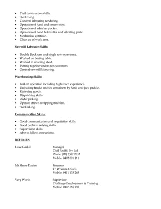 • Civil construction skills.
• Steel fixing.
• Concrete labouring rendering.
• Operation of hand and power tools.
• Operation of whacker packer.
• Operation of hand held roller and vibrating plate.
• Mechanical aptitude.
• Clean up of work area.
Sawmill Labourer Skills:
• Double Dock saw and single saw experience.
• Worked on Sorting table.
• Worked in ordering shed.
• Putting together orders for customers.
• General sawmill labouring.
Warehousing Skills:
• Forklift operation including high reach experience.
• Unloading trucks and sea containers by hand and jack paddle.
• Recieving goods.
• Dispatching skills.
• Order picking.
• Operate stretch wrapping machine.
• Stocktaking.
Communication Skills:
• Good communication and negotiation skills.
• Good problem solving skills.
• Supervision skills.
• Able to follow instructions.
REFEREES
Luke Gaskin Manager
Civil Pacific Pty Ltd
Phone: (07) 3382 7032
Mobile: 0402 001 111
Mr Shane Davies Foreman
TF Wooam & Sons
Mobile: 0411 133 265
Verg Worth Supervisor
Challenge Employment & Training
Mobile: 0407 585 250
 