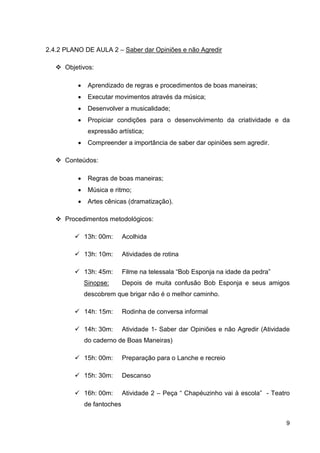 2.4.2 PLANO DE AULA 2 – Saber dar Opiniões e não Agredir

      Objetivos:

          •    Aprendizado de regras e procedimentos de boas maneiras;
          •    Executar movimentos através da música;
          •    Desenvolver a musicalidade;
          •    Propiciar condições para o desenvolvimento da criatividade e da
               expressão artística;
          •    Compreender a importância de saber dar opiniões sem agredir.

      Conteúdos:

          •    Regras de boas maneiras;
          •    Música e ritmo;
          •    Artes cênicas (dramatização).

      Procedimentos metodológicos:

              13h: 00m:      Acolhida

              13h: 10m:      Atividades de rotina

              13h: 45m:      Filme na telessala “Bob Esponja na idade da pedra”
              Sinopse:       Depois de muita confusão Bob Esponja e seus amigos
              descobrem que brigar não é o melhor caminho.

              14h: 15m:      Rodinha de conversa informal

              14h: 30m:      Atividade 1- Saber dar Opiniões e não Agredir (Atividade
              do caderno de Boas Maneiras)

              15h: 00m:      Preparação para o Lanche e recreio

              15h: 30m:      Descanso

              16h: 00m:      Atividade 2 – Peça “ Chapéuzinho vai à escola” - Teatro
              de fantoches

                                                                                   9
 