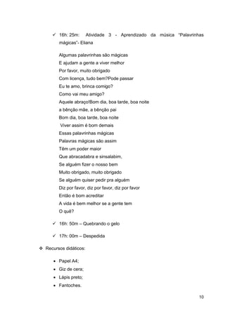 16h: 25m:       Atividade 3 - Aprendizado da música “Palavrinhas
      mágicas”- Eliana

      Algumas palavrinhas são mágicas
      E ajudam a gente a viver melhor
      Por favor, muito obrigado
      Com licença, tudo bem?Pode passar
      Eu te amo, brinca comigo?
      Como vai meu amigo?
      Aquele abraço!Bom dia, boa tarde, boa noite
      a bênção mãe, a bênção pai
      Bom dia, boa tarde, boa noite
       Viver assim é bom demais
      Essas palavrinhas mágicas
      Palavras mágicas são assim
      Têm um poder maior
      Que abracadabra e sinsalabim,
      Se alguém fizer o nosso bem
      Muito obrigado, muito obrigado
      Se alguém quiser pedir pra alguém
      Diz por favor, diz por favor, diz por favor
      Então é bom acreditar
      A vida é bem melhor se a gente tem
      O quê?

      16h: 50m – Quebrando o gelo

      17h: 00m – Despedida

Recursos didáticos:

   • Papel A4;
   • Giz de cera;
   • Lápis preto;
   • Fantoches.

                                                                    10
 