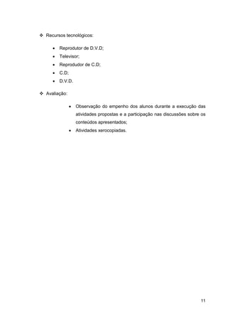 Recursos tecnológicos:

   •   Reprodutor de D.V.D;
   •   Televisor;
   •   Reprodudor de C.D;
   •   C.D;
   •   D.V.D.

Avaliação:

              •   Observação do empenho dos alunos durante a execução das
                  atividades propostas e a participação nas discussões sobre os
                  conteúdos apresentados;
              •   Atividades xerocopiadas.




                                                                            11
 