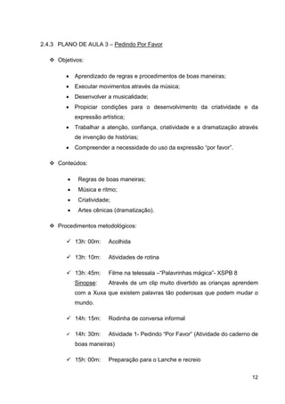 2.4.3 PLANO DE AULA 3 – Pedindo Por Favor

     Objetivos:

        •    Aprendizado de regras e procedimentos de boas maneiras;
        •    Executar movimentos através da música;
        •    Desenvolver a musicalidade;
        •    Propiciar condições para o desenvolvimento da criatividade e da
             expressão artística;
        •    Trabalhar a atenção, confiança, criatividade e a dramatização através
             de invenção de histórias;
        •    Compreender a necessidade do uso da expressão “por favor”.

     Conteúdos:

         •    Regras de boas maneiras;
         •    Música e ritmo;
         •    Criatividade;
         •    Artes cênicas (dramatização).

     Procedimentos metodológicos:

             13h: 00m:    Acolhida

             13h: 10m:    Atividades de rotina

             13h: 45m:    Filme na telessala –“Palavrinhas mágica”- XSPB 8
             Sinopse:     Através de um clip muito divertido as crianças aprendem
             com a Xuxa que existem palavras tão poderosas que podem mudar o
             mundo.

             14h: 15m:    Rodinha de conversa informal

             14h: 30m:    Atividade 1- Pedindo “Por Favor” (Atividade do caderno de
             boas maneiras)

             15h: 00m:    Preparação para o Lanche e recreio


                                                                                12
 
