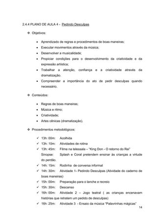 2.4.4 PLANO DE AULA 4 - Pedindo Desculpas

     Objetivos:

        •   Aprendizado de regras e procedimentos de boas maneiras;
        •   Executar movimentos através da música;
        •   Desenvolver a musicalidade;
        •   Propiciar condições para o desenvolvimento da criatividade e da
            expressão artística;
        •   Trabalhar     a     atenção,   confiança   e   a   criatividade   através   da
            dramatização.
        •   Compreender a importância do ato de pedir desculpas quando
            necessário.

     Conteúdos:

        •   Regras de boas maneiras;
        •   Música e ritmo;
        •   Criatividade;
        •   Artes cênicas (dramatização).

     Procedimentos metodológicos:

            13h: 00m:         Acolhida
            13h: 10m:         Atividades de rotina
            13h: 45m:         Filme na telessala – “King Don - O retorno do Rei”
            Sinopse:          Splash e Coral pretendem ensinar às crianças a virtude
            do perdão.
            14h: 15m:         Rodinha de conversa informal
            14h: 30m:         Atividade 1- Pedindo Desculpas (Atividade do caderno de
            boas maneiras)
            15h: 00m:         Preparação para o lanche e recreio
            15h: 30m:         Descanso
            16h: 00m:         Atividade 2 – Jogo teatral ( as crianças encenavam
            histórias que retratem um pedido de desculpas)
            16h: 25m:         Atividade 3 - Ensaio da música “Palavrinhas mágicas”
                                                                                        14
 
