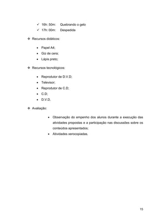16h: 50m:       Quebrando o gelo
       17h: 00m:       Despedida

Recursos didáticos:

   •   Papel A4;
   •   Giz de cera;
   •   Lápis preto;

Recursos tecnológicos:

   •   Reprodutor de D.V.D;
   •   Televisor;
   •   Reprodutor de C.D;
   •   C.D;
   •   D.V.D.

Avaliação:

              •   Observação do empenho dos alunos durante a execução das
                  atividades propostas e a participação nas discussões sobre os
                  conteúdos apresentados;
              •   Atividades xerocopiadas.




                                                                            15
 