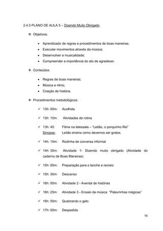2.4.5 PLANO DE AULA 5 – Dizendo Muito Obrigado

     Objetivos:

        •   Aprendizado de regras e procedimentos de boas maneiras;
        •   Executar movimentos através da música;
        •   Desenvolver a musicalidade;
        •   Compreender a importância do ato de agradecer.

     Conteúdos:

        •   Regras de boas maneiras;
        •   Música e ritmo;
        •   Criação de história.

     Procedimentos metodológicos:

            13h: 00m:    Acolhida

            13h: 10m:     Atividades de rotina

            13h: 45:     Filme na telessala – “Leitão, o porquinho Rei”
            Sinopse:     Leitão ensina como devemos ser gratos.

            14h: 15m:    Rodinha de conversa informal

            14h: 30m:     Atividade 1- Dizendo muito obrigado (Atividade do
            caderno de Boas Maneiras)

            15h: 00m:    Preparação para o lanche e recreio

            15h: 30m:    Descanso

            16h: 00m:    Atividade 2 - Avental de histórias

            16h: 25m:    Atividade 3 - Ensaio da música “Palavrinhas mágicas”

            16h: 50m:    Quebrando o gelo

            17h: 00m:    Despedida
                                                                                16
 