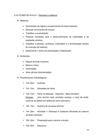 2.4.6 PLANO DE AULA 6 – Participar e colaborar

      Objetivos:

         •   Aprendizado de regras e procedimentos de boas maneiras;
         •   Executar movimentos da música;
         •   Trabalhar a musicalidade;
         •   Propiciar condições para o desenvolvimento da criatividade e da
             expressão artística;
         •   Trabalhar a atenção, confiança, criatividade e a dramatização através
             de invenção de histórias;
         •   Desenvolver o senso de participação e colaboração.

      Conteúdos:

         •   Regras de boas maneiras;
         •   Música e ritmo;
         •   Criatividade;
         •   Artes cênicas (dramatização).

      Procedimentos metodológicos:

             13h: 00m:       Acolhida

             13h: 10m:       Atividades de rotina

             13h: 15m:       Filme na telessala - “King Don - Maré vermelha”
             Sinopse:        Uma terrível maré vermelha ameaça o coral de recife.
             Junte-se ao Splash em defesa do reino submarino.

             14h: 15m:       Rodinha de conversa informal

             14h: 30m:       Atividade 1- Participar e Colaborar (Atividade do caderno
             de boas maneiras)

             15h: 00m:       Preparação para o lanche e recreio

             15h: 30m:       Descanso

                                                                                   18
 