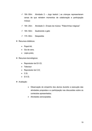 16h: 00m:       Atividade 2 – Jogo teatral ( as crianças representaram
       cenas de que retratem momentos de colaboração e participação
       mútua)

       16h: 25m:       Atividade 3 - Ensaio da música “Palavrinhas mágicas”

       16h: 50m:       Quebrando o gelo

       17h: 00m:       Despedida

Recursos didáticos:

   •   Papel A4;
   •   Giz de cera;
   •   Lápis preto;

Recursos tecnológicos:

   •   Reprodutor de D.V.D;
   •   Televisor
   •   Reprodutor de C.D;
   •   C.D;
   •   D.V.D.

Avaliação:

              •   Observação do empenho dos alunos durante a execução das
                  atividades propostas e a participação nas discussões sobre os
                  conteúdos apresentados;
              •   Atividades xerocopiadas.




                                                                              19
 