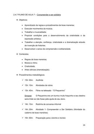 2.4.7 PLANO DE AULA 7 – Compreender e ser solidário

      Objetivos:

         •   Aprendizado de regras e procedimentos de boas maneiras;
         •   Executar movimentos da música;
         •   Trabalhar a musicalidade;
         •   Propiciar condições para o desenvolvimento da criatividade e da
             expressão artística;
         •   Trabalhar a atenção, confiança, criatividade e a dramatização através
             de invenção de historias;
         •   Desenvolver o senso de compreensão e solidariedade.

      Conteúdos:

         •   Regras de boas maneiras;
         •   Música e ritmo;
         •   Criatividade;
         •   Artes cênicas (dramatização).

      Procedimentos metodológicos

             13h: 00m:       Acolhida

             13h: 10m:       Atividades de rotina

             13h: 45m:       Filme na telessala - “O Pequenino”

             Sinopse:        O Pequenino era um burrico muito fraquinho e seu destino
             seria triste se não fosse pela ajuda de seu dono.

             14h: 15m:       Rodinha de conversa informal

             14h: 30m:       Atividade 1- Compreender e Ser Solidário (Atividade do
             caderno de boas maneiras)

             15h: 00m:       Preparação para o lanche e recreio


                                                                                  20
 