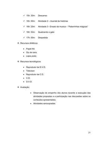 15h: 30m:       Descanso

       16h: 00m:       Atividade 2 – Avental de histórias

       16h: 25m:       Atividade 3 - Ensaio da musica – “Palavrinhas mágicas”

       16h: 50m:       Quebrando o gelo

       17h: 00m:       Despedida

Recursos didáticos:

   •   Papel A4;
   •   Giz de cera;
   •   Lápis preto.

Recursos tecnológicos:

   •   Reprodutor de D.V.D;
   •   Televisor;
   •   Reprodutor de C.D;
   •   C.D;
   •   D.V.D.

Avaliação:

              •   Observação do empenho dos alunos durante a execução das
                  atividades propostas e a participação nas discussões sobre os
                  conteúdos apresentados;
              •   Atividades xerocopiadas.




                                                                                21
 