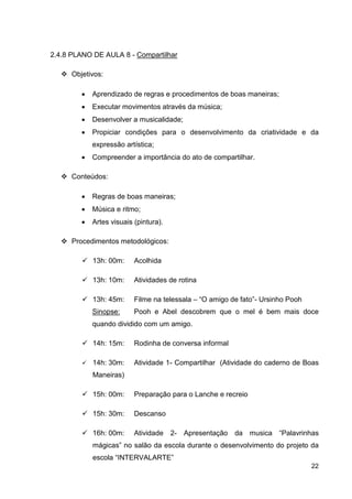 2.4.8 PLANO DE AULA 8 - Compartilhar

      Objetivos:

         •   Aprendizado de regras e procedimentos de boas maneiras;
         •   Executar movimentos através da música;
         •   Desenvolver a musicalidade;
         •   Propiciar condições para o desenvolvimento da criatividade e da
             expressão artística;
         •   Compreender a importância do ato de compartilhar.

      Conteúdos:

         •   Regras de boas maneiras;
         •   Música e ritmo;
         •   Artes visuais (pintura).

      Procedimentos metodológicos:

             13h: 00m:     Acolhida

             13h: 10m:     Atividades de rotina

             13h: 45m:     Filme na telessala – “O amigo de fato”- Ursinho Pooh
             Sinopse:      Pooh e Abel descobrem que o mel é bem mais doce
             quando dividido com um amigo.

             14h: 15m:     Rodinha de conversa informal

             14h: 30m:     Atividade 1- Compartilhar (Atividade do caderno de Boas
             Maneiras)

             15h: 00m:     Preparação para o Lanche e recreio

             15h: 30m:     Descanso

             16h: 00m:     Atividade    2- Apresentação   da musica “Palavrinhas
             mágicas” no salão da escola durante o desenvolvimento do projeto da
             escola “INTERVALARTE”
                                                                                  22
 