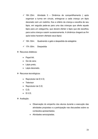 16h: 25m:       Atividade 3 – Dinâmica de compartilhamento ( após
       organizar a turma em círculo, entrega-se a cada criança um lápis
       decorado com um rostinho, fica a critério da criança a escolha de seu
       lápis, em seguida pede-se para uma das crianças que oferte aquele
       lápis para um coleguinha, que deverá ofertar o lápis que ele escolheu
       para outra criança e assim sucessivamente. A dinâmica chegará ao fim
       após todos haverem ofertado seus lápis)

       16h: 50m:       Quebrando o gelo e despedida da estagiária

       17h: 00m:       Despedida

Recursos didáticos:

   •   Papel A4;
   •   Giz de cera;
   •   Lápis preto;
   •   Lápis decorado.

Recursos tecnológicos:

   •   Reprodutor de D.V.D;
   •   Televisor
   •   Reprodutor de C.D;
   •   C.D;
   •   D.V.D.

Avaliação:

              •   Observação do empenho dos alunos durante a execução das
                  atividades propostas e a participação nas discussões sobre os
                  conteúdos apresentados;
              •   Atividades xerocopiadas.




                                                                            23
 