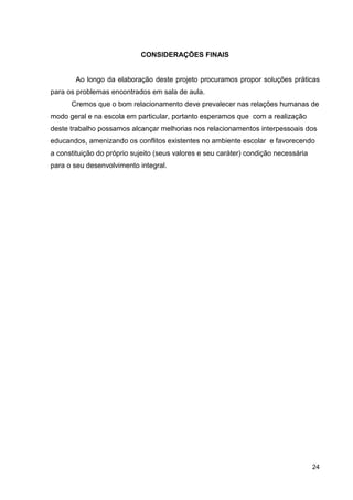 CONSIDERAÇÕES FINAIS


        Ao longo da elaboração deste projeto procuramos propor soluções práticas
para os problemas encontrados em sala de aula.
      Cremos que o bom relacionamento deve prevalecer nas relações humanas de
modo geral e na escola em particular, portanto esperamos que com a realização
deste trabalho possamos alcançar melhorias nos relacionamentos interpessoais dos
educandos, amenizando os conflitos existentes no ambiente escolar e favorecendo
a constituição do próprio sujeito (seus valores e seu caráter) condição necessária
para o seu desenvolvimento integral.




                                                                                     24
 