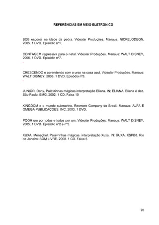 REFERÊNCIAS EM MEIO ELETRÔNICO



BOB esponja na idade da pedra. Videolar Produções. Manaus: NICKELODEON,
2005. 1 DVD. Episódio nº1.


CONTAGEM regressiva para o natal. Videolar Produções. Manaus: WALT DISNEY,
2006. 1 DVD. Episódio nº7.
.


CRESCENDO e aprendendo com o urso na casa azul. Videolar Produções. Manaus:
WALT DISNEY, 2008. 1 DVD. Episódio nº3.
.


JUNIOR, Dany. Palavrinhas mágicas.interpretação Eliana. IN: ELIANA. Eliana é dez.
São Paulo: BMG. 2002. 1 CD. Faixa 10


KINGDOM e o mundo submarino. Rexmore Company do Brasil. Manaus: ALFA E
OMEGA PUBLICAÇÔES, INC. 2003. 1 DVD.


POOH um por todos e todos por um. Videolar Produções. Manaus: WALT DISNEY,
2005. 1 DVD. Episódio nº2 e nº3.


XUXA, Meneghel. Palavrinhas mágicas. interpretação Xuxa. IN: XUXA. XSPB8. Rio
de Janeiro: SOM LIVRE. 2008. 1 CD. Faixa 5




                                                                              26
 