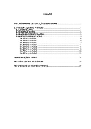 SUMÁRIO




1RELATÓRIO DAS OBSERVAÇÕES REALIZADAS ............................................ 3

2 APRESENTAÇÃO DO PROJETO ....................................................................... 4
  2.1 JUSTIFICATIVA............................................................................................ 4
  2.2 OBJETIVO GERAL ....................................................................................... 5
  2.3 DADOS DE IDENTIFICAÇÃO ...................................................................... 5
  2.4 CRONOGRAMA DE AÇÃO .......................................................................... 5
       2.4.1 Plano de Aula 1 ................................................................................... 6
       2.4.2 Plano de Aula 2 ................................................................................... 9
      2.4.3 Plano de Aula 3 ................................................................................. 12
      2.4.4 Plano de Aula 4 ................................................................................. 14
      2.4.5 Plano de Aula 5 ................................................................................. 16
      2.4.6 Plano de Aula 6 ................................................................................. 18
      2.4.7 Plano de Aula 7 ................................................................................. 20
      2.4.8 Plano de Aula 8 ................................................................................. 22

CONSIDERAÇÕES FINAIS ........................................................................ ..........24

REFERÊNCIAS BIBLIOGRÁFICAS ........................................................... ..........25

REFERÊNCIAS EM MEIO ELETRÔNICO .................................................. ..........26




                                                                                                                 2
 