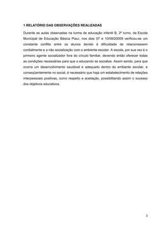 1 RELATÓRIO DAS OBSERVAÇÕES REALIZADAS

Durante as aulas observadas na turma de educação infantil B, 2º turno, da Escola
Municipal de Educação Básica Piauí, nos dias 07 e 10/08/20009 verificou-se um
constante conflito entre os alunos devido à dificuldade de relacionassem
cordialmente e a não socialização com o ambiente escolar. A escola, por sua vez é o
primeiro agente socializador fora do círculo familiar, devendo então oferecer todas
as condições necessárias para que o educando se socialize. Assim sendo, para que
ocorra um desenvolvimento saudável e adequado dentro do ambiente escolar, e
conseqüentemente no social, é necessário que haja um estabelecimento de relações
interpessoais positivas, como respeito e aceitação, possibilitando assim o sucesso
dos objetivos educativos.




                                                                                 3
 
