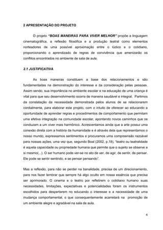 2 APRESENTAÇÃO DO PROJETO


      O projeto “BOAS MANEIRAS PARA VIVER MELHOR” propõe a linguagem
cinematográfica, a reflexão filosófica e a produção teatral como elementos
norteadores de uma possível aproximação entre o lúdico e o cotidiano,
proporcionando o aprendizado de regras de convivência que amenizarão os
conflitos encontrados no ambiente de sala de aula.


2.1 JUSTIFICATIVA


      As boas maneiras constituem a base dos relacionamentos e são
fundamentadas na demonstração do interesse e da consideração pelas pessoas.
Assim sendo, sua importância no ambiente escolar e na educação de uma criança é
vital para que seu desenvolvimento ocorra de maneira saudável e integral. Partimos
da constatação da necessidade demonstrada pelos alunos de se relacionarem
cordialmente, para elaborar este projeto, com o intuito de oferecer ao educando a
oportunidade de aprender regras e procedimentos de comportamento que permitam
uma efetiva integração na comunidade escolar, apontando novos caminhos que os
conduzam a um viver mais harmônico. Acrescentamos ainda que a arte possui uma
conexão direta com a história da humanidade e é através dela que representamos o
nosso mundo, expressamos sentimentos e procuramos uma compreensão razoável
para nossas ações, uma vez que, segundo Boal (2002, p.18), “teatro ou teatralidade
é aquela capacidade ou propriedade humana que permite que o sujeito se observe a
si mesmo(...). O ser humano pode ver-se no ato de ver, de agir, de sentir, de pensar.
Ele pode se sentir sentindo, e se pensar pensando”.


Mas a reflexão, para não se perder na banalidade, precisa de um direcionamento,
para nos fazer lembrar que sempre há algo oculto em nossa essência que precisa
ser aprimorado. O cinema e o teatro por refletirem o cotidiano humano suas
necessidades, limitações, expectativas e potencialidades foram os instrumentos
escolhidos para despertarem no educando o interesse e a necessidade de uma
mudança comportamental, o que consequentemente acarretará na promoção de
um ambiente alegre e agradável na sala de aula.


                                                                                   4
 