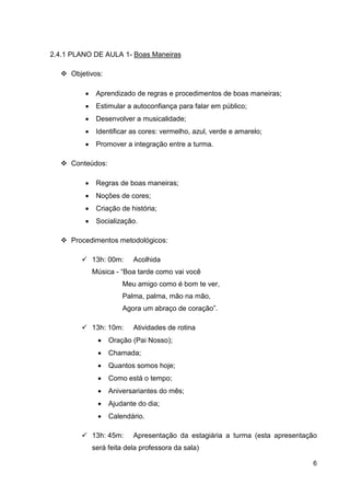 2.4.1 PLANO DE AULA 1- Boas Maneiras

     Objetivos:

         •    Aprendizado de regras e procedimentos de boas maneiras;
         •    Estimular a autoconfiança para falar em público;
         •    Desenvolver a musicalidade;
         •    Identificar as cores: vermelho, azul, verde e amarelo;
         •    Promover a integração entre a turma.

     Conteúdos:

         •    Regras de boas maneiras;
         •    Noções de cores;
         •    Criação de história;
         •    Socialização.

     Procedimentos metodológicos:

             13h: 00m:    Acolhida
             Música - “Boa tarde como vai você
                      Meu amigo como é bom te ver,
                      Palma, palma, mão na mão,
                      Agora um abraço de coração”.

             13h: 10m:    Atividades de rotina
              •   Oração (Pai Nosso);
              •   Chamada;
              •   Quantos somos hoje;
              •   Como está o tempo;
              •   Aniversariantes do mês;
              •   Ajudante do dia;
              •   Calendário.

             13h: 45m:    Apresentação da estagiária a turma (esta apresentação
             será feita dela professora da sala)

                                                                             6
 