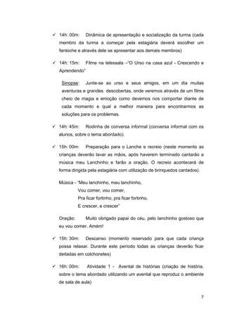 14h: 00m:     Dinâmica de apresentação e socialização da turma (cada
membro da turma a começar pela estagiária deverá escolher um
fantoche e através dele se apresentar aos demais membros)

14h: 15m:     Filme na telessala –“O Urso na casa azul - Crescendo e
Aprendendo”

 Sinopse:     Junte-se ao urso e seus amigos, em um dia muitas
 aventuras e grandes descobertas, onde veremos através de um filme
 cheio de magia e emoção como devemos nos comportar diante de
 cada momento e qual a melhor maneira para encontrarmos as
 soluções para os problemas.

14h: 45m:     Rodinha de conversa informal (conversa informal com os
alunos, sobre o tema abordado).

15h: 00m:     Preparação para o Lanche e recreio (neste momento as
crianças deverão lavar as mãos, após haverem terminado cantarão a
música meu Lanchinho e farão a oração. O recreio acontecerá de
forma dirigida pela estagiária com utilização de brinquedos cantados).

Música - “Meu lanchinho, meu lanchinho,
          Vou comer, vou comer,
          Pra ficar fortinho, pra ficar fortinho,
          E crescer, e crescer”

Oração:       Muito obrigado papai do céu, pelo lanchinho gostoso que
eu vou comer. Amém!

15h: 30m:     Descanso (momento reservado para que cada criança
possa relaxar. Durante este período todas as crianças deverão ficar
deitadas em colchonetes)

16h: 00m:      Atividade 1 - Avental de histórias (criação de história,
sobre o tema abordado utilizando um avental que reproduz o ambiente
de sala de aula)


                                                                         7
 