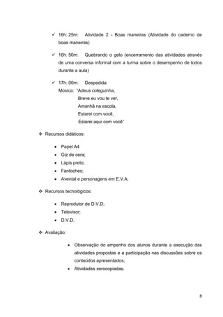 16h: 25m:       Atividade 2 - Boas maneiras (Atividade do caderno de
        boas maneiras)

        16h: 50m:       Quebrando o gelo (encerramento das atividades através
        de uma conversa informal com a turma sobre o desempenho de todos
        durante a aula)

        17h: 00m:       Despedida
        Música: “Adeus coleguinha,
                   Breve eu vou te ver,
                   Amanhã na escola,
                   Estarei com você,
                   Estarei aqui com você”

Recursos didáticos:

    •    Papel A4
    •    Giz de cera;
    •    Lápis preto;
    •    Fantoches;
    •    Avental e personagens em E.V.A.

Recursos tecnológicos:

    •    Reprodutor de D.V.D;
    •    Televisor;
    •    D.V.D.

Avaliação:

             •    Observação do empenho dos alunos durante a execução das
                  atividades propostas e a participação nas discussões sobre os
                  conteúdos apresentados;
             •    Atividades xerocopiadas.




                                                                             8
 