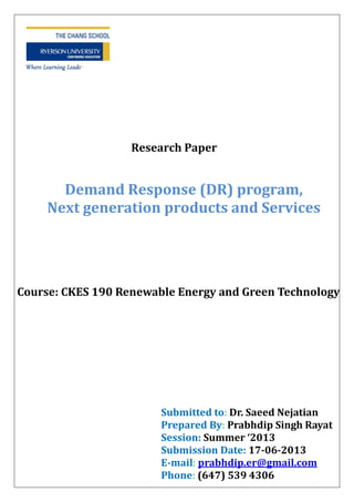 Demand Response (DR) program,
Next generation products and Services
Research Paper
Submitted to: Dr. Saeed Nejatian
Prepared By: Prabhdip Singh Rayat
Session: Summer ‘2013
Submission Date: 17-06-2013
E-mail: prabhdip.er@gmail.com
Phone: (647) 539 4306
Course: CKES 190 Renewable Energy and Green Technology
 