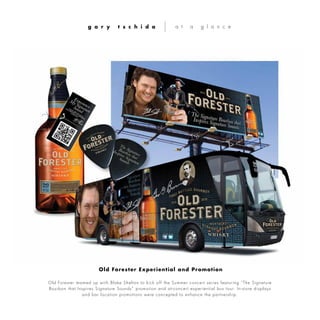Old Forester teamed up with Blake Shelton to kick off the Summer concert series featuring “The Signature
Bourbon that Inspires Signature Sounds” promotion and at-concert experiential bus tour. In-store displays
and bar location promotions were concepted to enhance the partnership.
g a r y t s c h i d a a t a g l a n c e
Old Forester Experiential and Promotion
 
