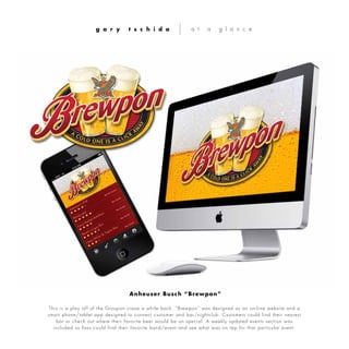 This is a play off of the Groupon craze a while back. “Brewpon” was designed as an on-line website and a
smart phone/tablet app designed to connect customer and bar/nightclub. Customers could find their nearest
bar or check out where their favorite beer would be on special. A weekly updated events section was
included so fans could find their favorite band/event and see what was on tap for that particular event.
g a r y t s c h i d a a t a g l a n c e
Anheuser Busch “Brewpon”
 