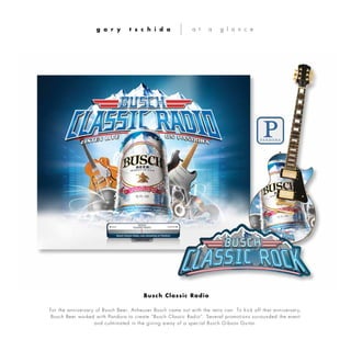 For the anniversary of Busch Beer, Anheuser Busch came out with the retro can. To kick off that anniversary,
Busch Beer worked with Pandora to create “Busch Classic Radio”. Several promotions surrounded the event
and culminated in the giving away of a special Busch Gibson Guitar.
g a r y t s c h i d a a t a g l a n c e
Busch Classic Radio
 