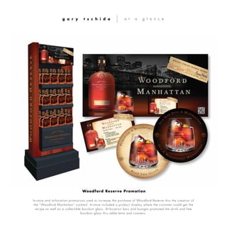 In-store and at-location promotions used to increase the purchase of Woodford Reserve thru the creation of
the “Woodford Manhattan” cocktail. In-store included a product display where the customer could get the
recipe as well as a collectible bourbon glass. At-location bars and lounges promoted the drink and free
bourbon glass thru table tents and coasters.
g a r y t s c h i d a a t a g l a n c e
Woodford Reserve Promotion
 