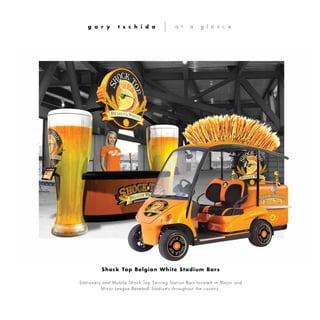 Stationary and Mobile Shock Top Serving Station Bars located in Major and
Minor League Baseball Stadiums throughout the country.
g a r y t s c h i d a a t a g l a n c e
Shock Top Belgian White Stadium Bars
 