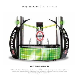 Anheuser Busch tasked me to come up with unique and different looking serving stations that were NOT your
ordinary boxy type beer station. They needed to be portable and shippable. 5 different Anheuser Busch
brands were designed, this is one of them.
g a r y t s c h i d a a t a g l a n c e
Becks Serving Station Bar
 