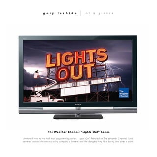 Animated intro to the half hour programming series, “Lights Out” featured on The Weather Channel. Show
centered around the electric utility company’s linemen and the dangers they face during and after a storm.
g a r y t s c h i d a a t a g l a n c e
The Weather Channel “Lights Out” Series
 