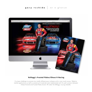 A unique challenge to promote two totally different paint schemes with-in one visual canvas. Website,
mobile applications as well as several print materials were implemented with this split scenario between
Cheez-It brand and Frosted Flakes brand. All under the Kellogg’s racing umbrella.
g a r y t s c h i d a a t a g l a n c e
Kellogg’s Frosted Flakes/Cheez-It Racing
 
