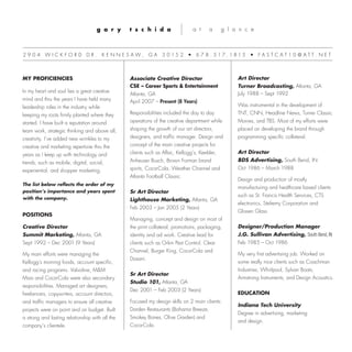 g a r y t s c h i d a a t a g l a n c e
MY PROFICIENCIES
In my heart and soul lies a great creative
mind and thru the years I have held many
leadership roles in the industry while
keeping my roots firmly planted where they
started. I have built a reputation around
team work, strategic thinking and above all,
creativity. I’ve added new wrinkles to my
creative and marketing repertoire thru the
years as I keep up with technology and
trends, such as mobile, digital, social,
experiential, and shopper marketing.
The list below reflects the order of my
position’s importance and years spent
with the company.
POSITIONS
Creative Director
Summit Marketing, Atlanta, GA
Sept 1992 – Dec 2001 (9 Years)
My main efforts were managing the
Kellogg's morning foods, account specific,
and racing programs. Valvoline, M&M
Mars and Coca-Cola were also secondary
responsibilities. Managed art designers,
freelancers, copywriters, account directors,
and traffic managers to ensure all creative
projects were on point and on budget. Built
a strong and lasting relationship with all the
company’s clientele.
Associate Creative Director
CSE – Career Sports & Entertainment
Atlanta, GA
April 2007 – Present (8 Years)
Responsibilities included the day to day
operations of the creative department while
shaping the growth of our art directors,
designers, and traffic manager. Design and
concept of the main creative projects for
clients such as Aflac, Kellogg’s, Keebler,
Anheuser Busch, Brown Forman brand
spirits, Coca-Cola, Weather Channel and
Atlanta Football Classic.
Sr Art Director
Lighthouse Marketing, Atlanta, GA
Feb 2003 – Jan 2005 (2 Years)
Managing, concept and design on most of
the print collateral, promotions, packaging,
identity and ad work. Creative lead for
clients such as Orkin Pest Control, Clear
Channel, Burger King, Coca-Cola and
Dasani.
Sr Art Director
Studio 101, Atlanta, GA
Dec 2001 – Feb 2003 (2 Years)
Focused my design skills on 2 main clients:
Darden Restaurants (Bahama Breeze,
Smokey Bones, Olive Garden) and
Coca-Cola.
2 9 0 4 W I C K F O R D D R . K E N N E S A W , G A 3 0 1 5 2 • 6 7 8 . 5 1 7 . 1 8 1 5 • F A S T C A T 1 0 @ A T T . N E T
Art Director
Turner Broadcasting, Atlanta, GA
July 1988 – Sept 1992
Was instrumental in the development of
TNT, CNN, Headline News, Turner Classic
Movies, and TBS. Most of my efforts were
placed on developing the brand through
programming specific collateral.
Art Director
BDS Advertising, South Bend, IN
Oct 1986 – March 1988
Design and production of mostly
manufacturing and healthcare based clients
such as St. Francis Health Services, CTS
electronics, Stelremy Corporation and
Glissen Glass
Designer/Production Manager
J.G. Sullivan Advertising, South Bend, IN
Feb 1985 – Oct 1986
My very first advertising job. Worked on
some really nice clients such as Coachman
Industries, Whirlpool, Sylvan Boats,
Armstrong Instruments, and Design Acoustics.
EDUCATION
Indiana Tech University
Degree in advertising, marketing
and design.
 