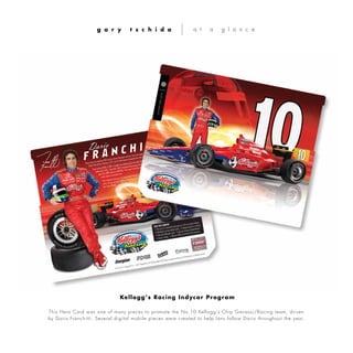 This Hero Card was one of many pieces to promote the No.10 Kellogg’s Chip Ganassi/Racing team, driven
by Dario Franchitti. Several digital mobile pieces were created to help fans follow Dario throughout the year.
g a r y t s c h i d a a t a g l a n c e
Kellogg’s Racing Indycar Program
 