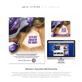 A great way to bring awareness of Alzheimer’s is to bring it to the masses. No better way than to reach out
to Major League Baseball’s grand audience. Web banner placement on MLB websites, program ads,
at-stadium jumbotron signage, outside and inside the ballpark banners, various game souvenir’s were among
the myriad of ways Alzheimer’s brought awareness to their audience.
g a r y t s c h i d a a t a g l a n c e
Alzheimer's Association MLB Partnership
 